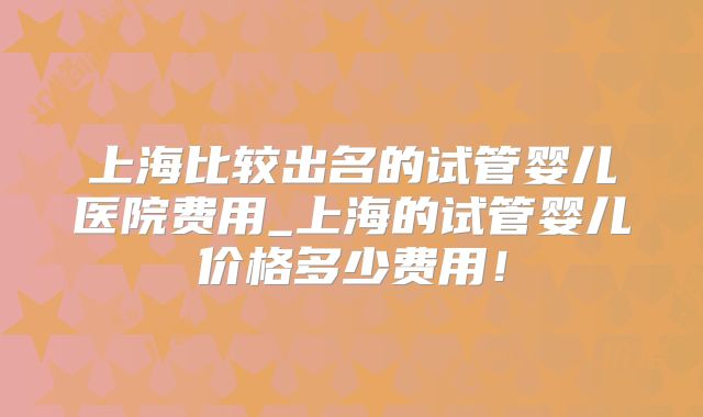 上海比较出名的试管婴儿医院费用_上海的试管婴儿价格多少费用！