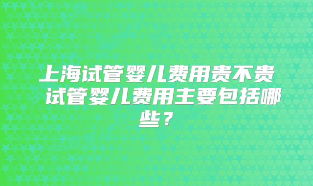上海试管婴儿费用贵不贵 试管婴儿费用主要包括哪些？