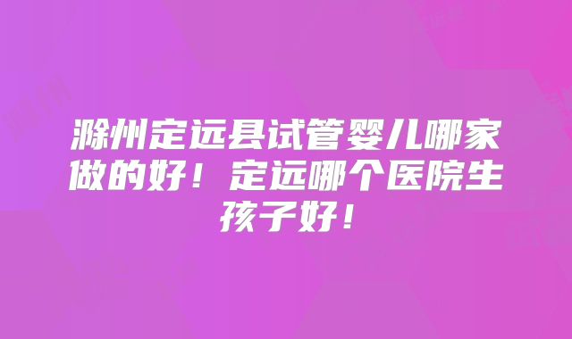 滁州定远县试管婴儿哪家做的好!定远哪个医院生孩子好!