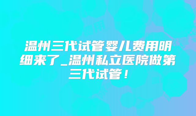 温州三代试管婴儿费用明细来了_温州私立医院做第三代试管!