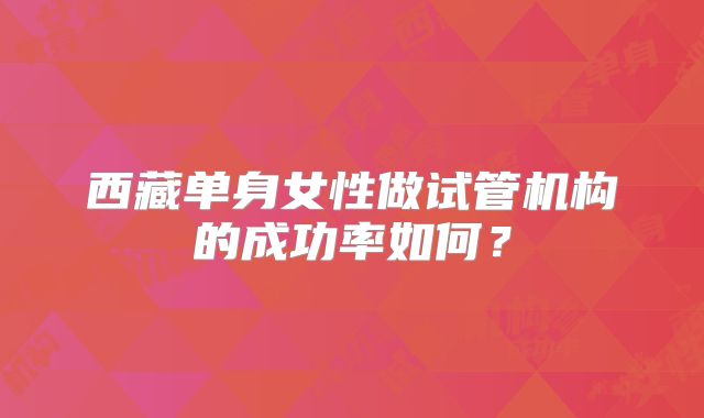 西藏单身女性做试管机构的成功率如何?