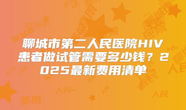 聊城市第二人民医院HIV患者做试管需要多少钱?2025最新费用清单