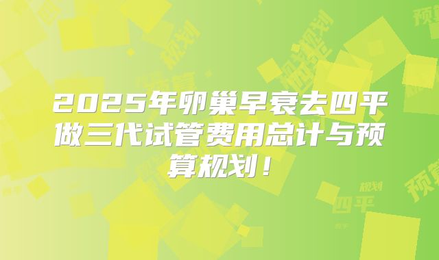 2025年卵巢早衰去四平做三代试管费用总计与预算规划!
