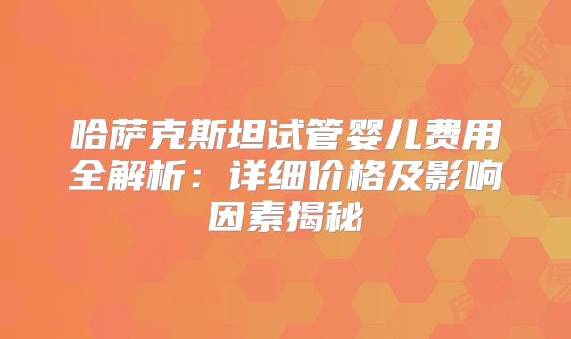 哈萨克斯坦试管婴儿费用全解析：详细价格及影响因素揭秘