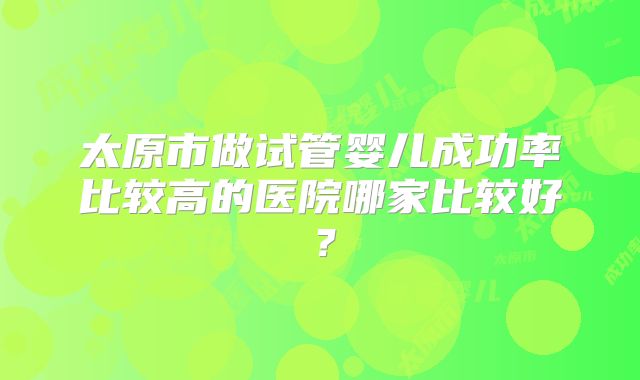 太原市做试管婴儿成功率比较高的医院哪家比较好？