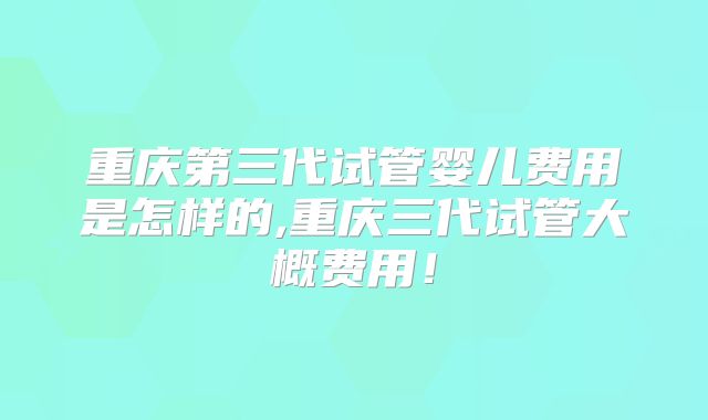 重庆第三代试管婴儿费用是怎样的,重庆三代试管大概费用！