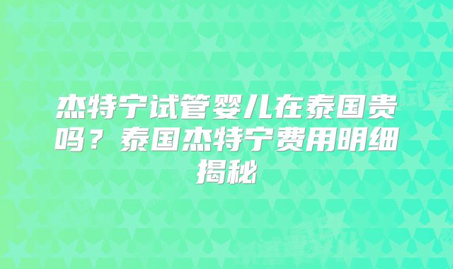 杰特宁试管婴儿在泰国贵吗？泰国杰特宁费用明细揭秘