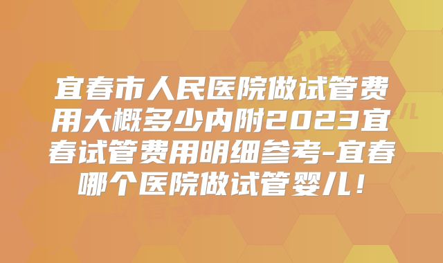 宜春市人民医院做试管费用大概多少内附2023宜春试管费用明细参考-宜春哪个医院做试管婴儿！