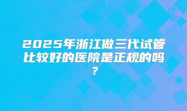 2025年浙江做三代试管比较好的医院是正规的吗？