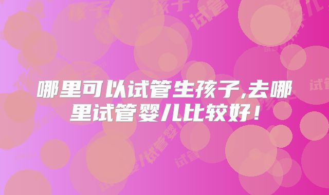 哪里可以试管生孩子,去哪里试管婴儿比较好!