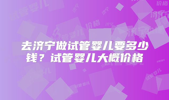 去济宁做试管婴儿要多少钱？试管婴儿大概价格