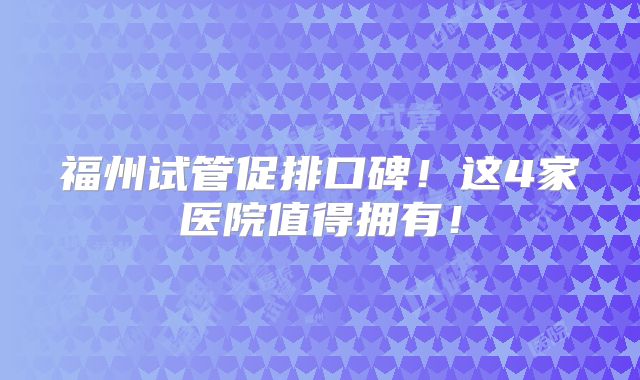 福州试管促排口碑！这4家医院值得拥有！