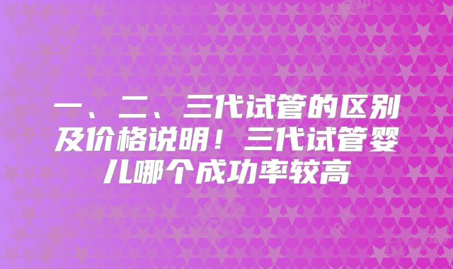 一、二、三代试管的区别及价格说明!三代试管婴儿哪个成功率较高
