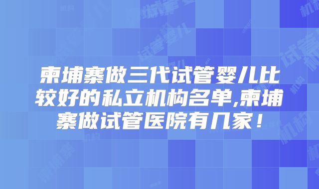 柬埔寨做三代试管婴儿比较好的私立机构名单,柬埔寨做试管医院有几家!