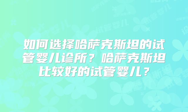 如何选择哈萨克斯坦的试管婴儿诊所？哈萨克斯坦比较好的试管婴儿？