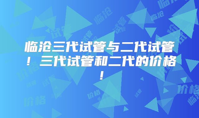 临沧三代试管与二代试管！三代试管和二代的价格！