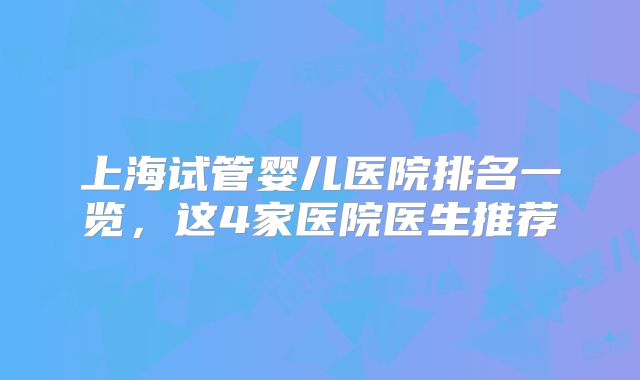 上海试管婴儿医院排名一览,这4家医院医生推荐
