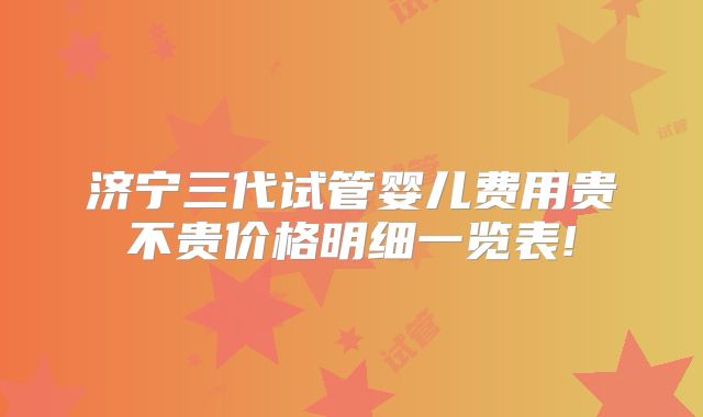 济宁三代试管婴儿费用贵不贵价格明细一览表!