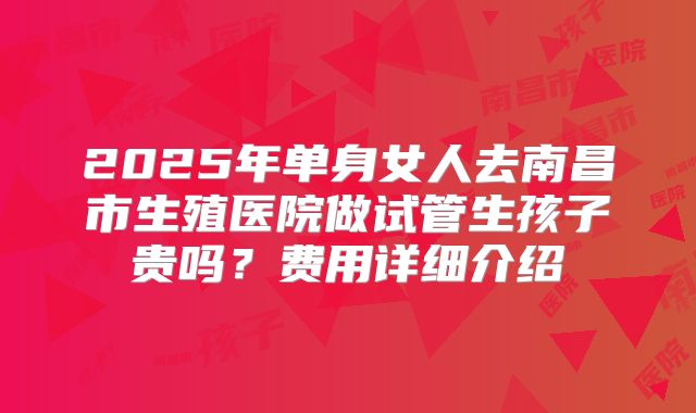 2025年单身女人去南昌市生殖医院做试管生孩子贵吗?费用详细介绍