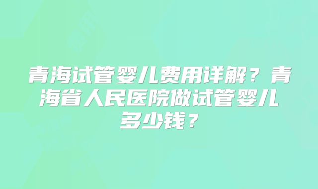 青海试管婴儿费用详解？青海省人民医院做试管婴儿多少钱？