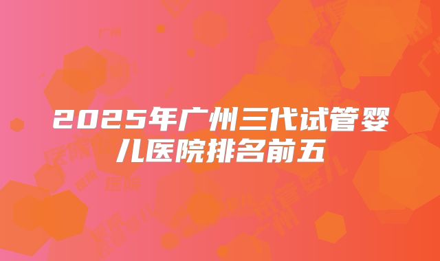 2025年广州三代试管婴儿医院排名前五