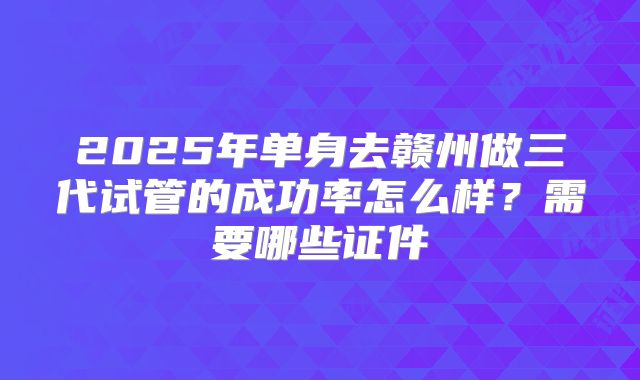 2025年单身去赣州做三代试管的成功率怎么样？需要哪些证件