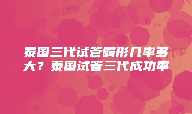 泰国三代试管畸形几率多大？泰国试管三代成功率