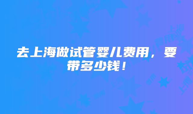 去上海做试管婴儿费用,要带多少钱!