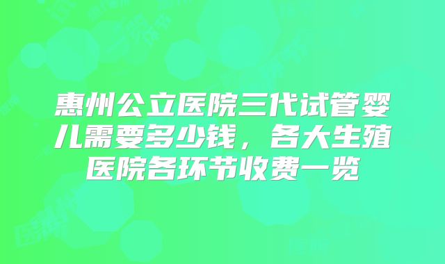 惠州公立医院三代试管婴儿需要多少钱,各大生殖医院各环节收费一览