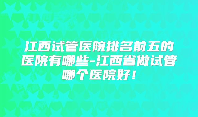 江西试管医院排名前五的医院有哪些-江西省做试管哪个医院好！