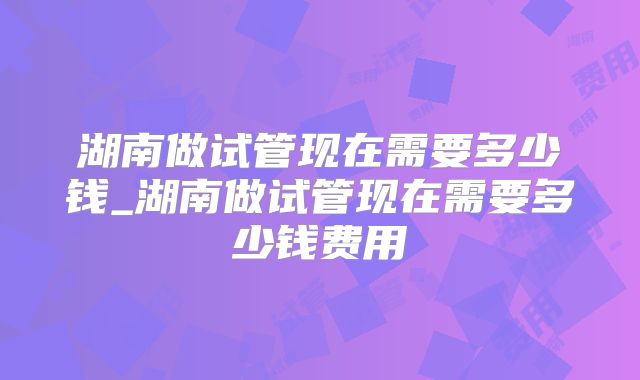 湖南做试管现在需要多少钱_湖南做试管现在需要多少钱费用
