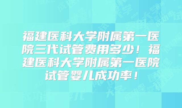 福建医科大学附属第一医院三代试管费用多少！福建医科大学附属第一医院试管婴儿成功率！