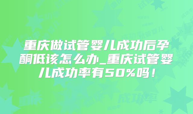 重庆做试管婴儿成功后孕酮低该怎么办_重庆试管婴儿成功率有50%吗！