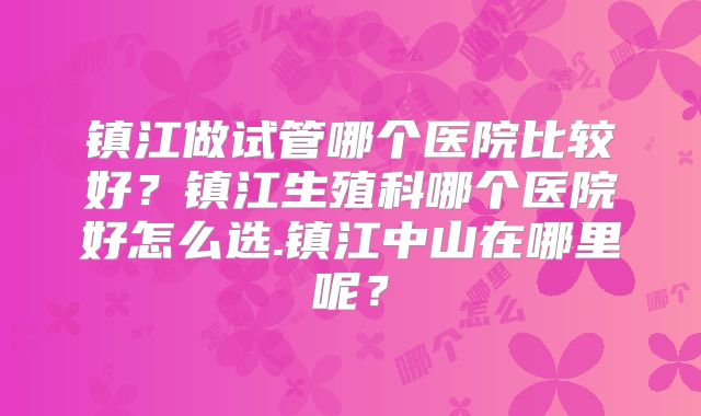 镇江做试管哪个医院比较好？镇江生殖科哪个医院好怎么选.镇江中山在哪里呢？