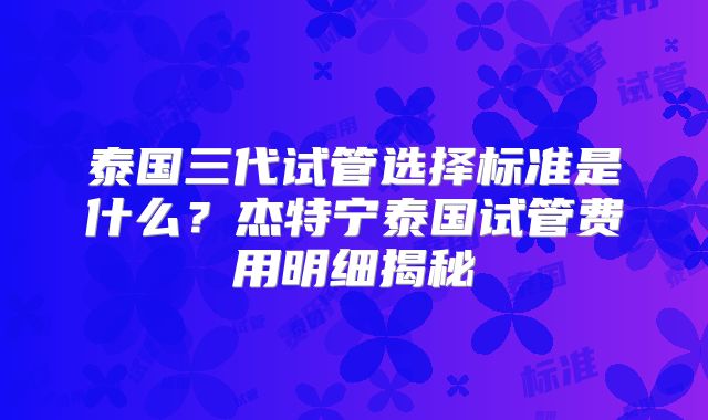 泰国三代试管选择标准是什么？杰特宁泰国试管费用明细揭秘