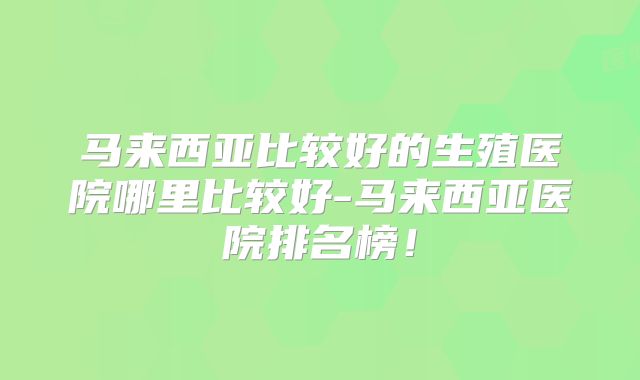 马来西亚比较好的生殖医院哪里比较好-马来西亚医院排名榜！