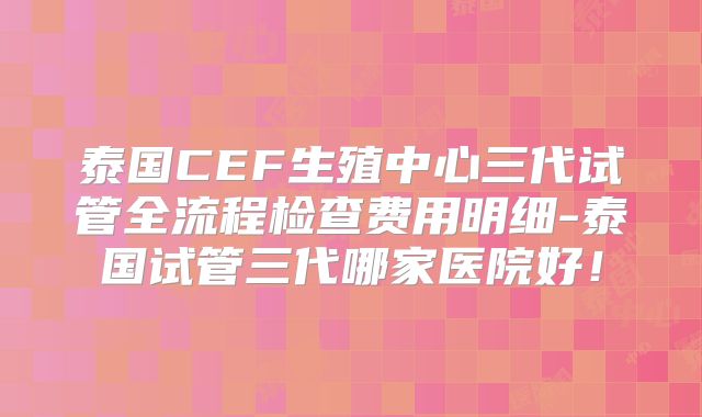 泰国CEF生殖中心三代试管全流程检查费用明细-泰国试管三代哪家医院好！