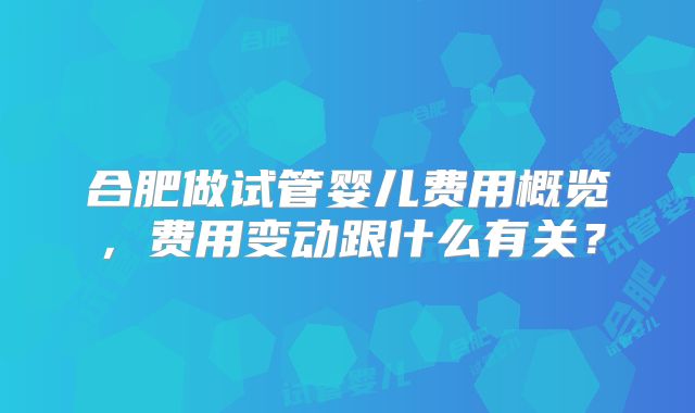 合肥做试管婴儿费用概览,费用变动跟什么有关?
