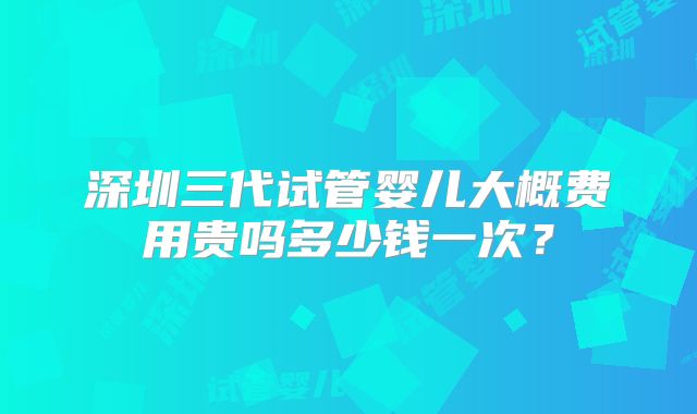 深圳三代试管婴儿大概费用贵吗多少钱一次?
