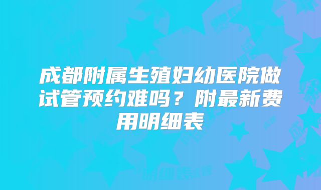 成都附属生殖妇幼医院做试管预约难吗?附最新费用明细表