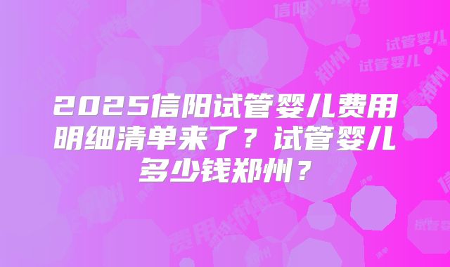 2025信阳试管婴儿费用明细清单来了？试管婴儿多少钱郑州？