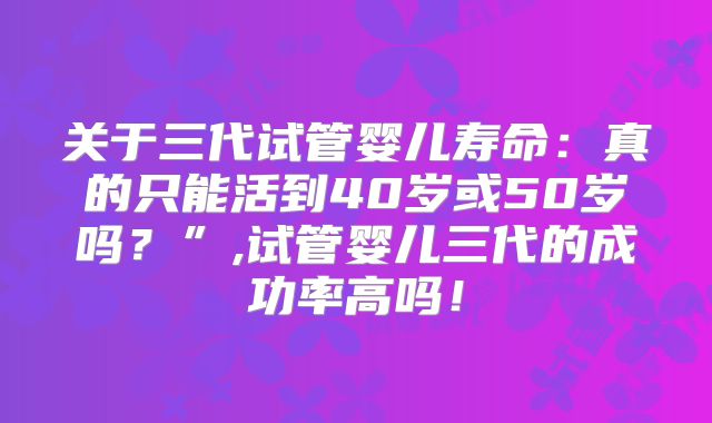 关于三代试管婴儿寿命:真的只能活到40岁或50岁吗?”,试管婴儿三代的成功率高吗!
