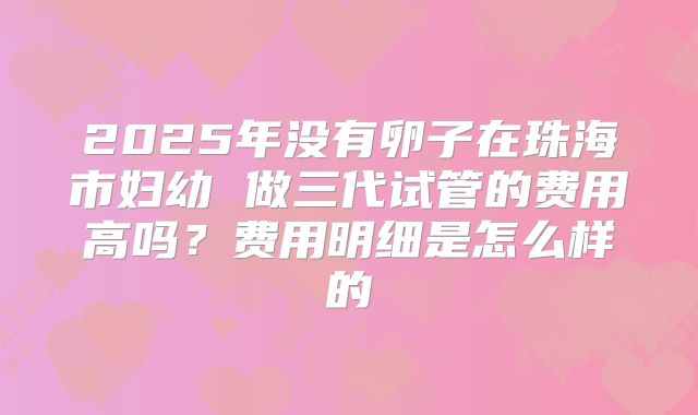 2025年没有卵子在珠海市妇幼 做三代试管的费用高吗?费用明细是怎么样的