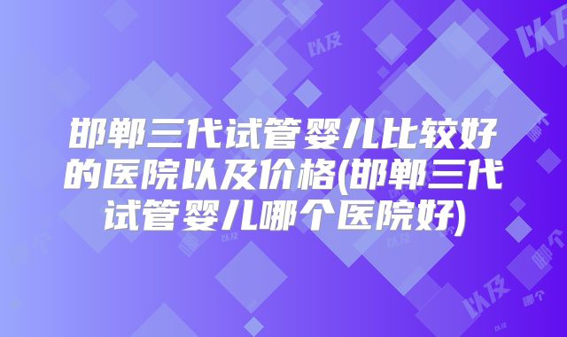 邯郸三代试管婴儿比较好的医院以及价格(邯郸三代试管婴儿哪个医院好)