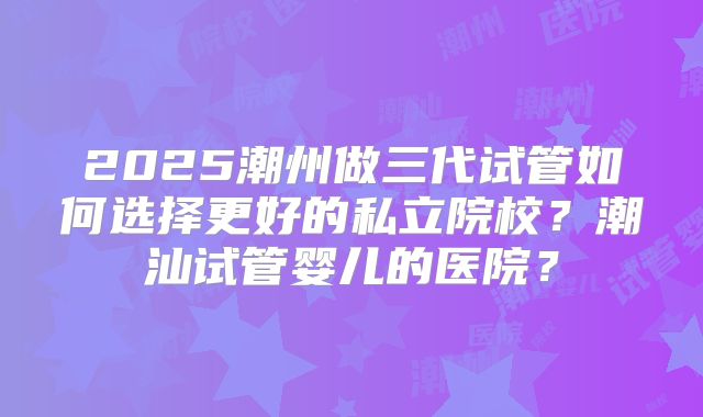 2025潮州做三代试管如何选择更好的私立院校？潮汕试管婴儿的医院？