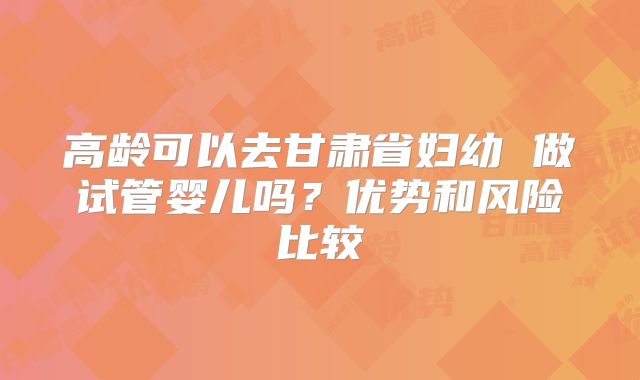 高龄可以去甘肃省妇幼 做试管婴儿吗？优势和风险比较