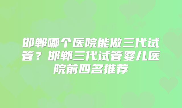 邯郸哪个医院能做三代试管？邯郸三代试管婴儿医院前四名推荐