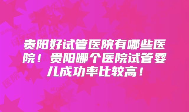 贵阳好试管医院有哪些医院!贵阳哪个医院试管婴儿成功率比较高!