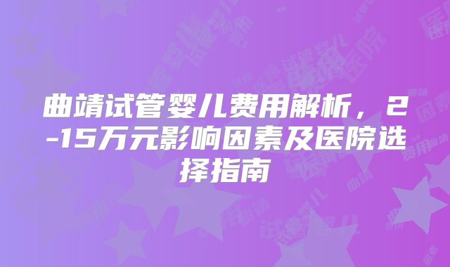 曲靖试管婴儿费用解析，2-15万元影响因素及医院选择指南