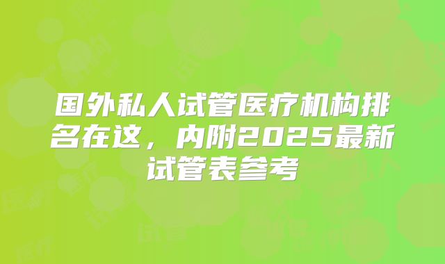 国外私人试管医疗机构排名在这,内附2025最新试管表参考